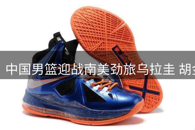 中国男篮迎战南美劲旅乌拉圭 胡金秋领衔新阵容亮相