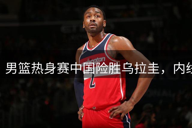 男篮热身赛中国险胜乌拉圭，内线优势成关键