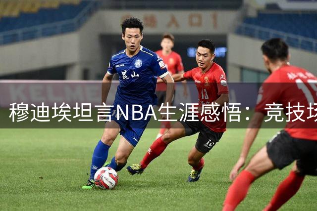 穆迪埃坦言NBA生涯感悟：竞技场背后的商业逻辑从掘金启程